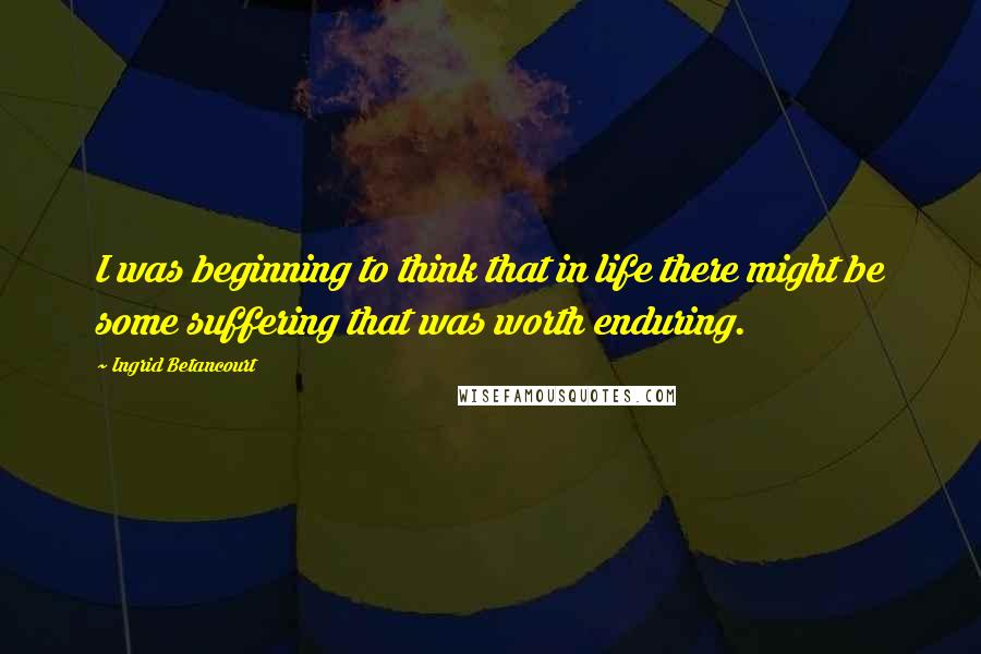 Ingrid Betancourt Quotes: I was beginning to think that in life there might be some suffering that was worth enduring.