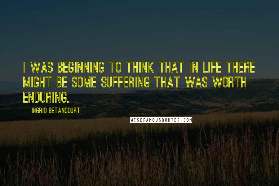 Ingrid Betancourt Quotes: I was beginning to think that in life there might be some suffering that was worth enduring.