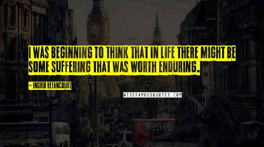 Ingrid Betancourt Quotes: I was beginning to think that in life there might be some suffering that was worth enduring.