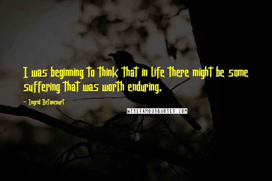 Ingrid Betancourt Quotes: I was beginning to think that in life there might be some suffering that was worth enduring.