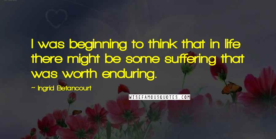 Ingrid Betancourt Quotes: I was beginning to think that in life there might be some suffering that was worth enduring.