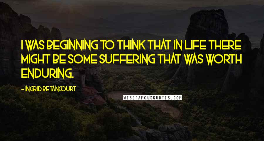 Ingrid Betancourt Quotes: I was beginning to think that in life there might be some suffering that was worth enduring.