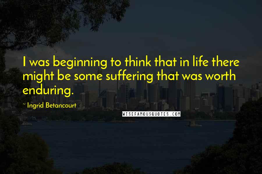 Ingrid Betancourt Quotes: I was beginning to think that in life there might be some suffering that was worth enduring.