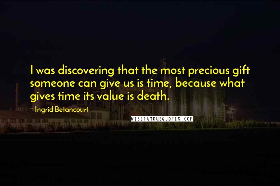 Ingrid Betancourt Quotes: I was discovering that the most precious gift someone can give us is time, because what gives time its value is death.