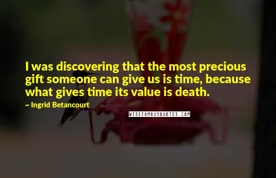 Ingrid Betancourt Quotes: I was discovering that the most precious gift someone can give us is time, because what gives time its value is death.