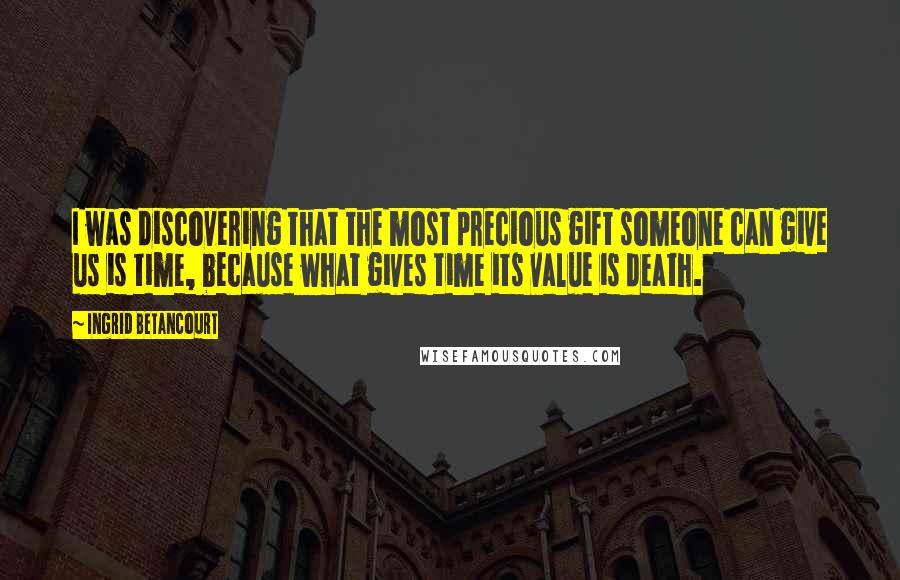 Ingrid Betancourt Quotes: I was discovering that the most precious gift someone can give us is time, because what gives time its value is death.