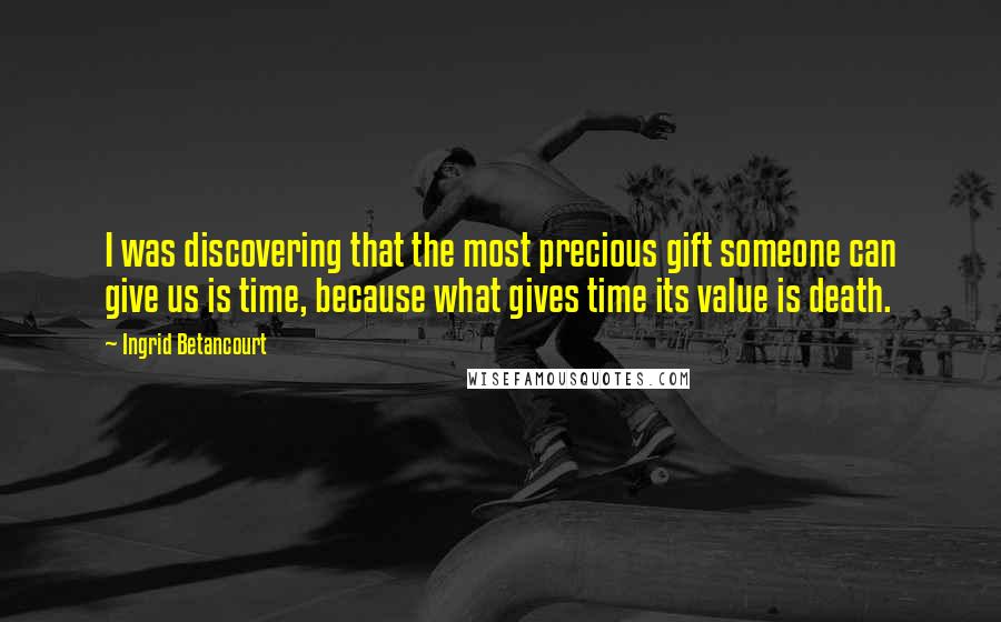 Ingrid Betancourt Quotes: I was discovering that the most precious gift someone can give us is time, because what gives time its value is death.