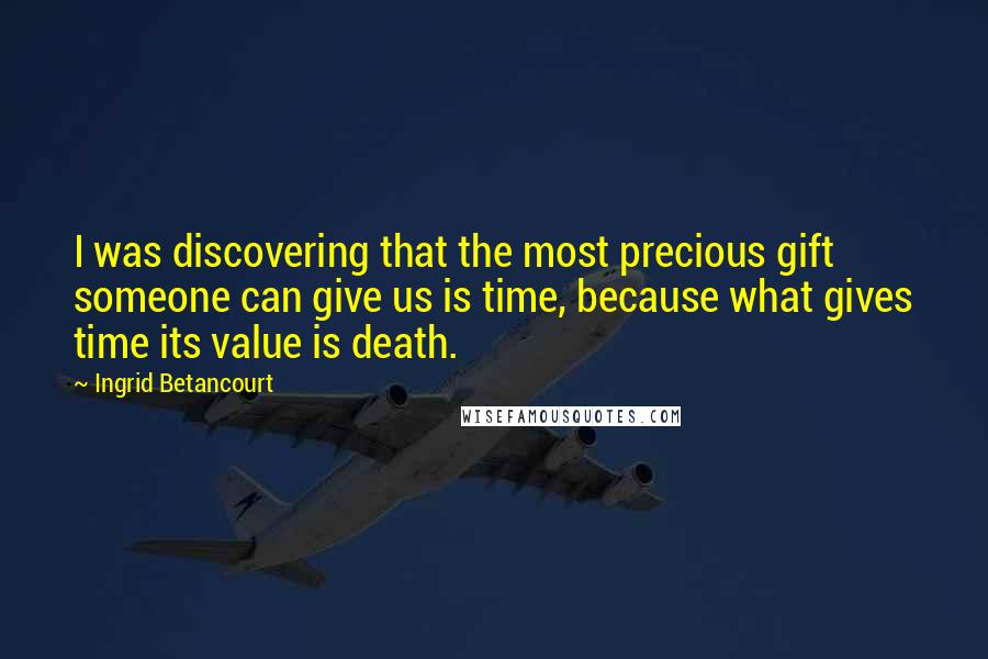 Ingrid Betancourt Quotes: I was discovering that the most precious gift someone can give us is time, because what gives time its value is death.