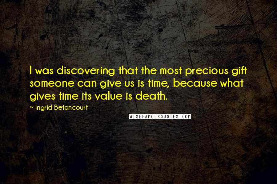 Ingrid Betancourt Quotes: I was discovering that the most precious gift someone can give us is time, because what gives time its value is death.