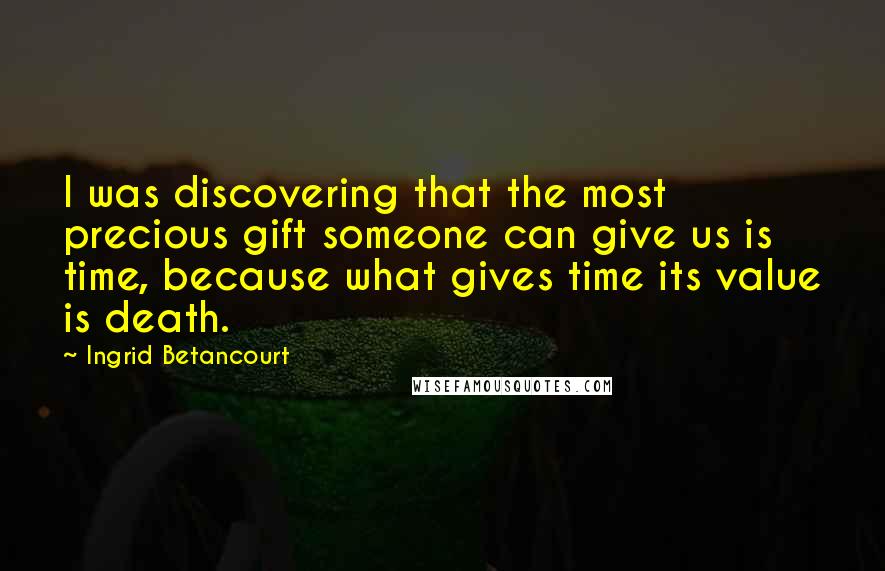 Ingrid Betancourt Quotes: I was discovering that the most precious gift someone can give us is time, because what gives time its value is death.