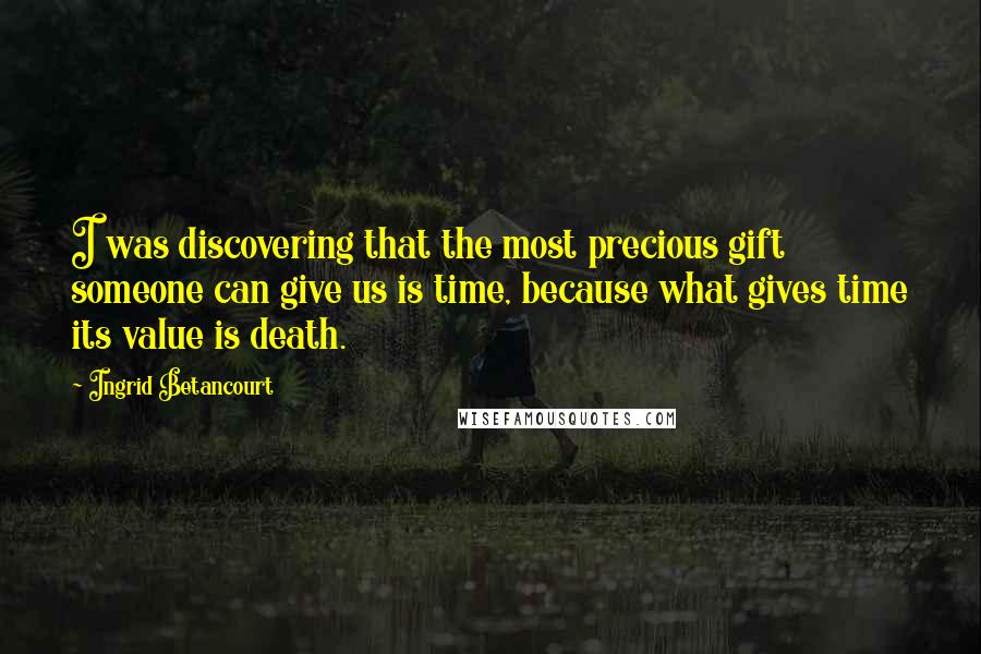 Ingrid Betancourt Quotes: I was discovering that the most precious gift someone can give us is time, because what gives time its value is death.