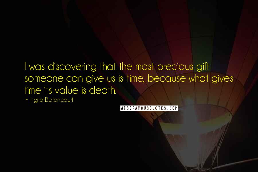 Ingrid Betancourt Quotes: I was discovering that the most precious gift someone can give us is time, because what gives time its value is death.