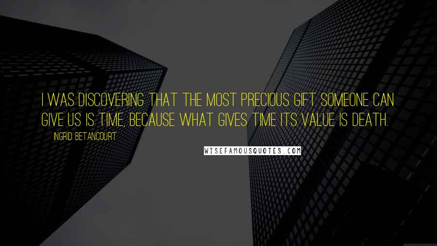 Ingrid Betancourt Quotes: I was discovering that the most precious gift someone can give us is time, because what gives time its value is death.