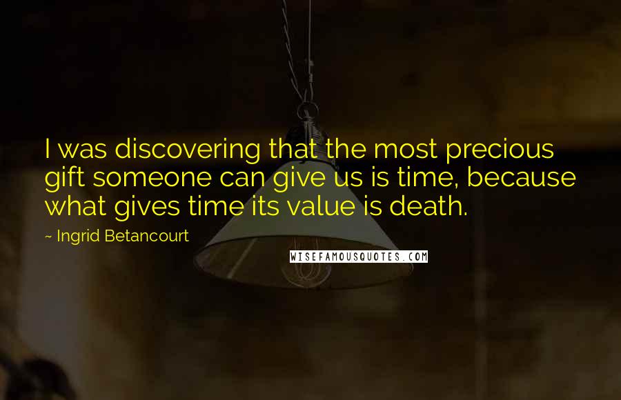 Ingrid Betancourt Quotes: I was discovering that the most precious gift someone can give us is time, because what gives time its value is death.