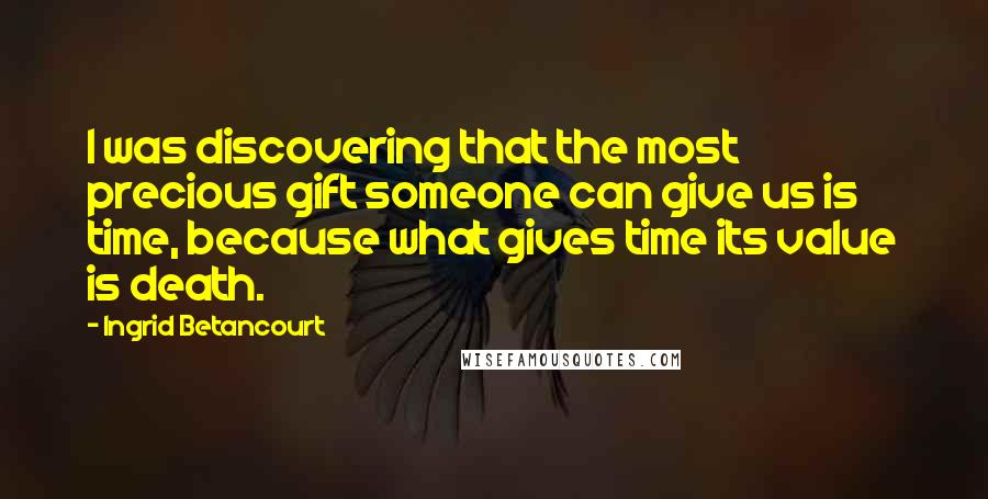 Ingrid Betancourt Quotes: I was discovering that the most precious gift someone can give us is time, because what gives time its value is death.