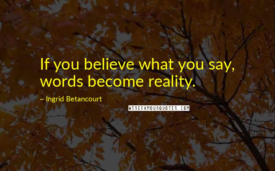 Ingrid Betancourt Quotes: If you believe what you say, words become reality.