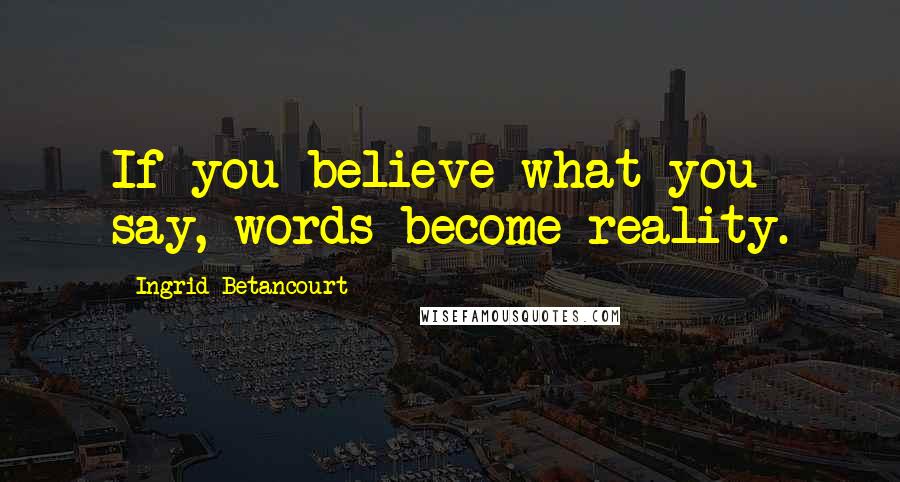 Ingrid Betancourt Quotes: If you believe what you say, words become reality.