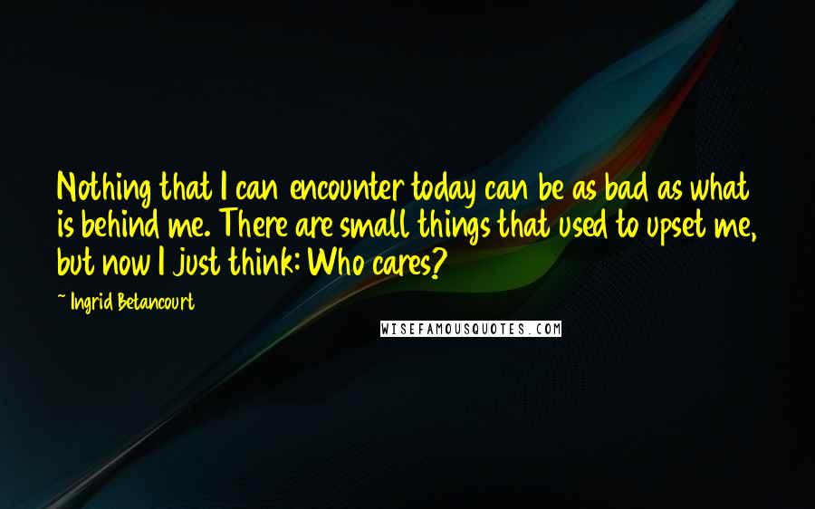 Ingrid Betancourt Quotes: Nothing that I can encounter today can be as bad as what is behind me. There are small things that used to upset me, but now I just think: Who cares?