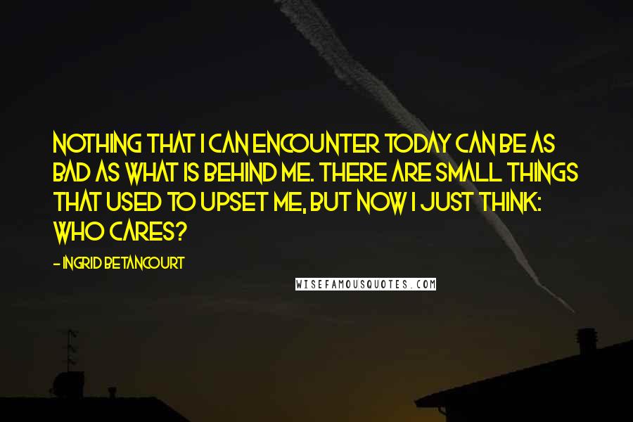 Ingrid Betancourt Quotes: Nothing that I can encounter today can be as bad as what is behind me. There are small things that used to upset me, but now I just think: Who cares?