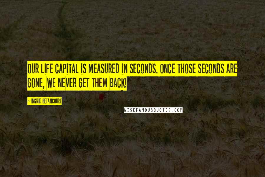 Ingrid Betancourt Quotes: Our life capital is measured in seconds. Once those seconds are gone, we never get them back!