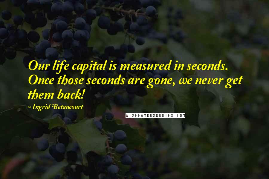 Ingrid Betancourt Quotes: Our life capital is measured in seconds. Once those seconds are gone, we never get them back!