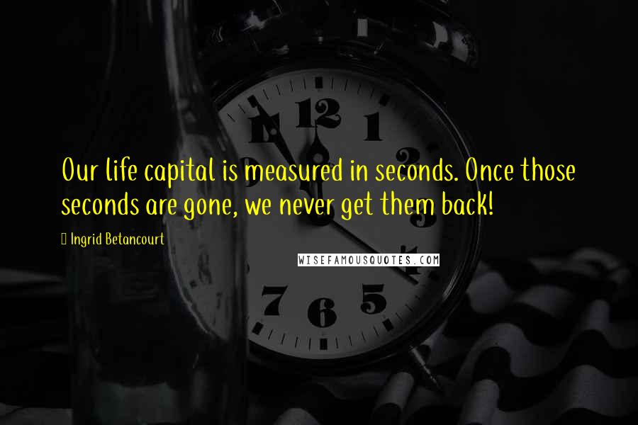Ingrid Betancourt Quotes: Our life capital is measured in seconds. Once those seconds are gone, we never get them back!