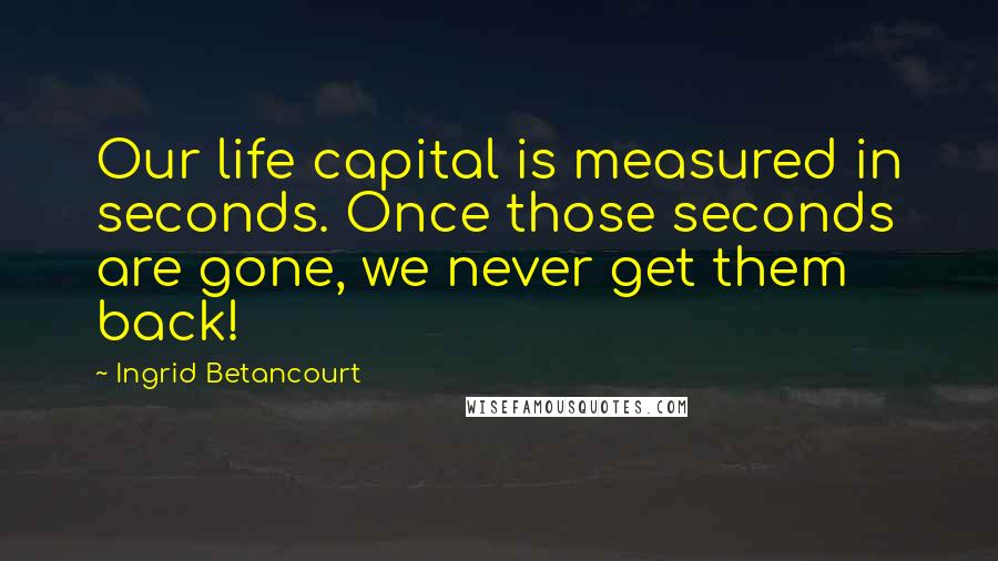 Ingrid Betancourt Quotes: Our life capital is measured in seconds. Once those seconds are gone, we never get them back!