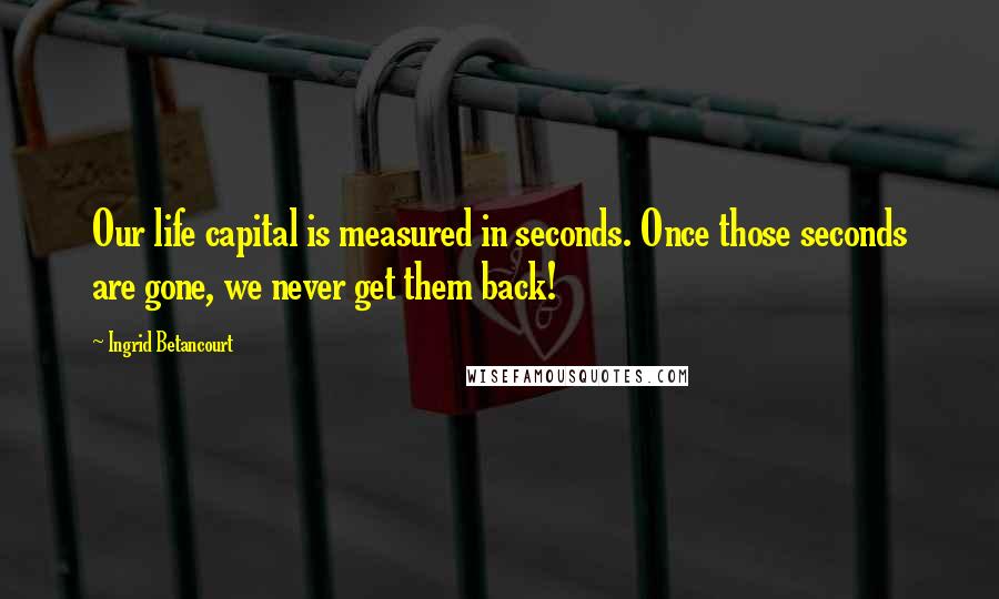 Ingrid Betancourt Quotes: Our life capital is measured in seconds. Once those seconds are gone, we never get them back!