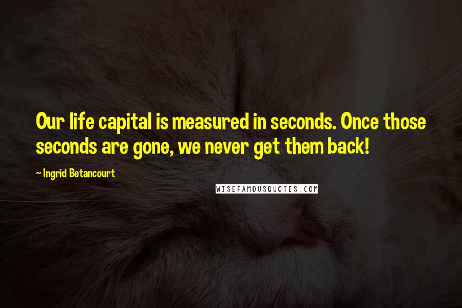 Ingrid Betancourt Quotes: Our life capital is measured in seconds. Once those seconds are gone, we never get them back!