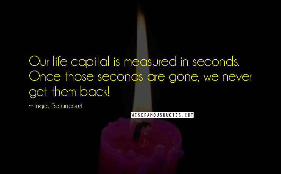 Ingrid Betancourt Quotes: Our life capital is measured in seconds. Once those seconds are gone, we never get them back!