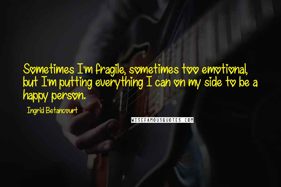 Ingrid Betancourt Quotes: Sometimes I'm fragile, sometimes too emotional, but I'm putting everything I can on my side to be a happy person.