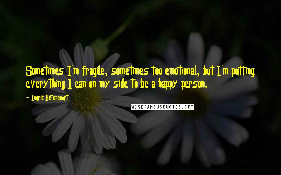 Ingrid Betancourt Quotes: Sometimes I'm fragile, sometimes too emotional, but I'm putting everything I can on my side to be a happy person.