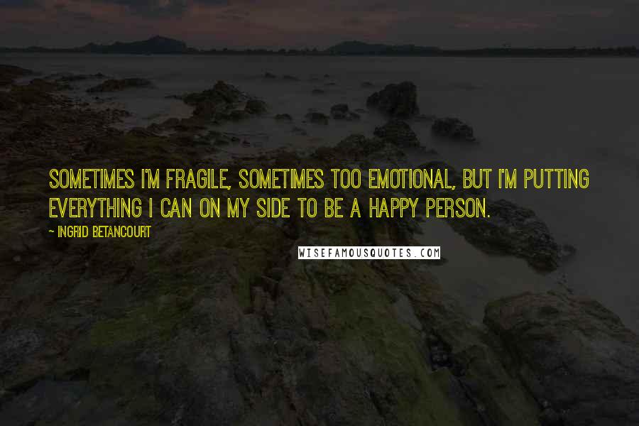 Ingrid Betancourt Quotes: Sometimes I'm fragile, sometimes too emotional, but I'm putting everything I can on my side to be a happy person.
