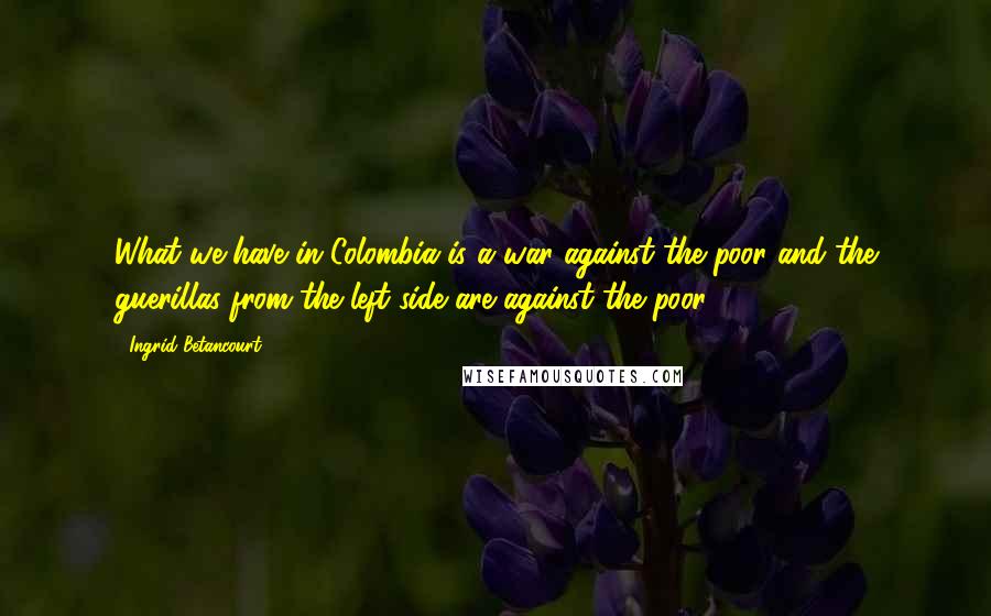 Ingrid Betancourt Quotes: What we have in Colombia is a war against the poor and the guerillas from the left side are against the poor.