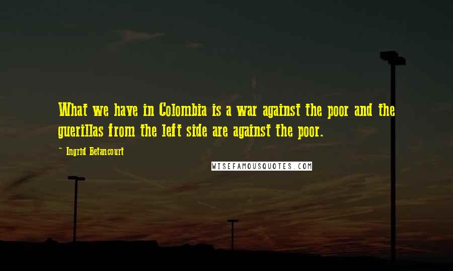 Ingrid Betancourt Quotes: What we have in Colombia is a war against the poor and the guerillas from the left side are against the poor.