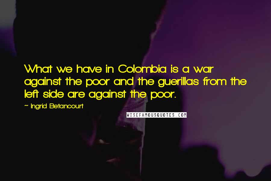 Ingrid Betancourt Quotes: What we have in Colombia is a war against the poor and the guerillas from the left side are against the poor.