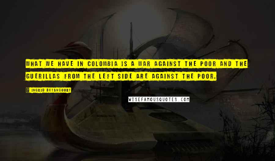 Ingrid Betancourt Quotes: What we have in Colombia is a war against the poor and the guerillas from the left side are against the poor.