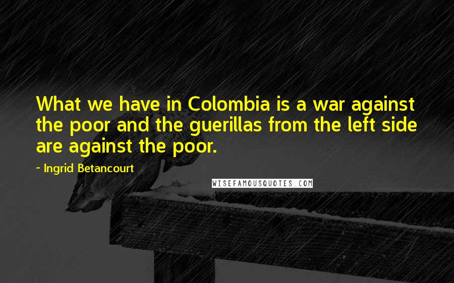 Ingrid Betancourt Quotes: What we have in Colombia is a war against the poor and the guerillas from the left side are against the poor.