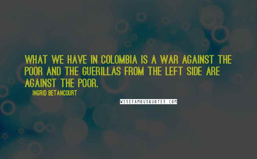 Ingrid Betancourt Quotes: What we have in Colombia is a war against the poor and the guerillas from the left side are against the poor.