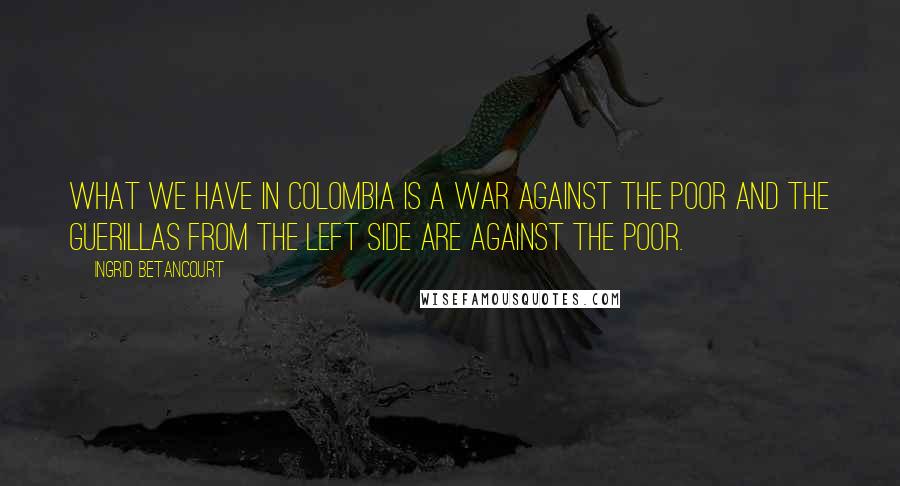 Ingrid Betancourt Quotes: What we have in Colombia is a war against the poor and the guerillas from the left side are against the poor.