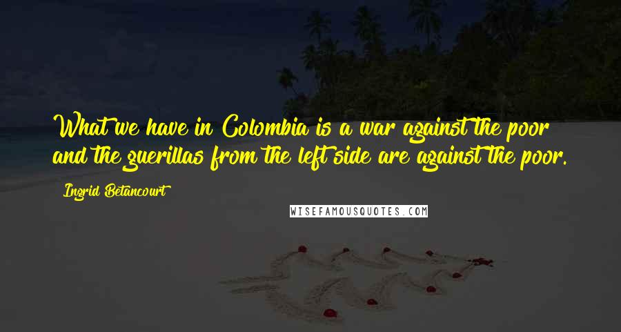 Ingrid Betancourt Quotes: What we have in Colombia is a war against the poor and the guerillas from the left side are against the poor.