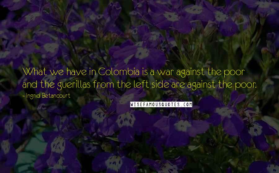 Ingrid Betancourt Quotes: What we have in Colombia is a war against the poor and the guerillas from the left side are against the poor.