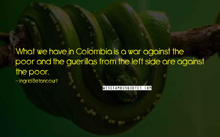 Ingrid Betancourt Quotes: What we have in Colombia is a war against the poor and the guerillas from the left side are against the poor.