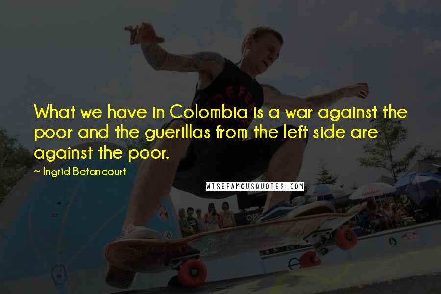 Ingrid Betancourt Quotes: What we have in Colombia is a war against the poor and the guerillas from the left side are against the poor.