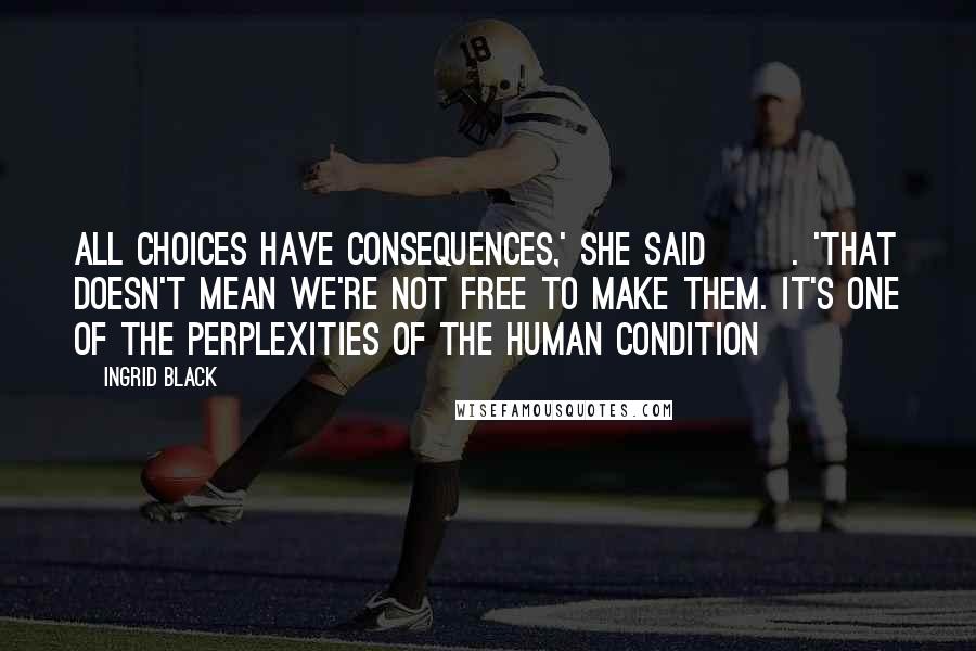 Ingrid Black Quotes: All choices have consequences,' she said []. 'That doesn't mean we're not free to make them. It's one of the perplexities of the human condition