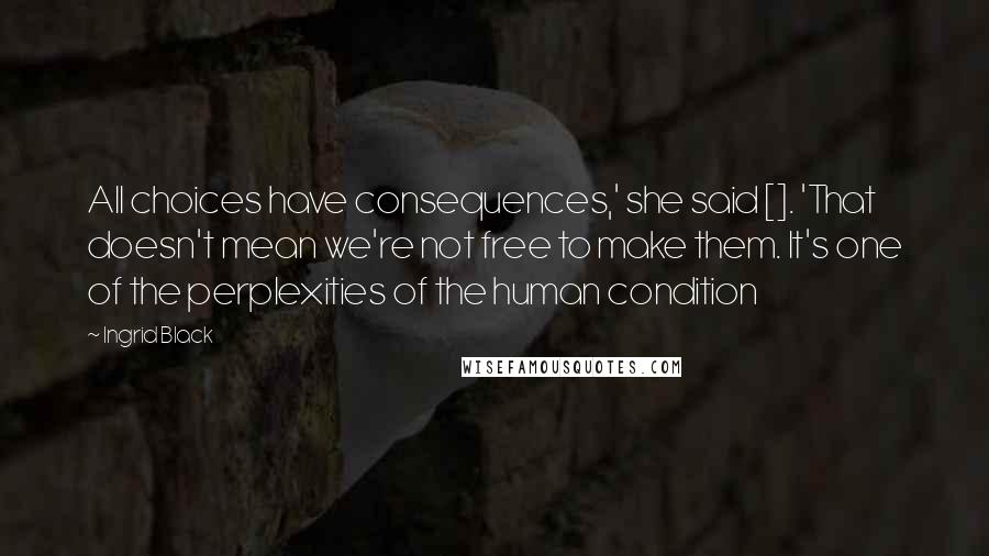 Ingrid Black Quotes: All choices have consequences,' she said []. 'That doesn't mean we're not free to make them. It's one of the perplexities of the human condition