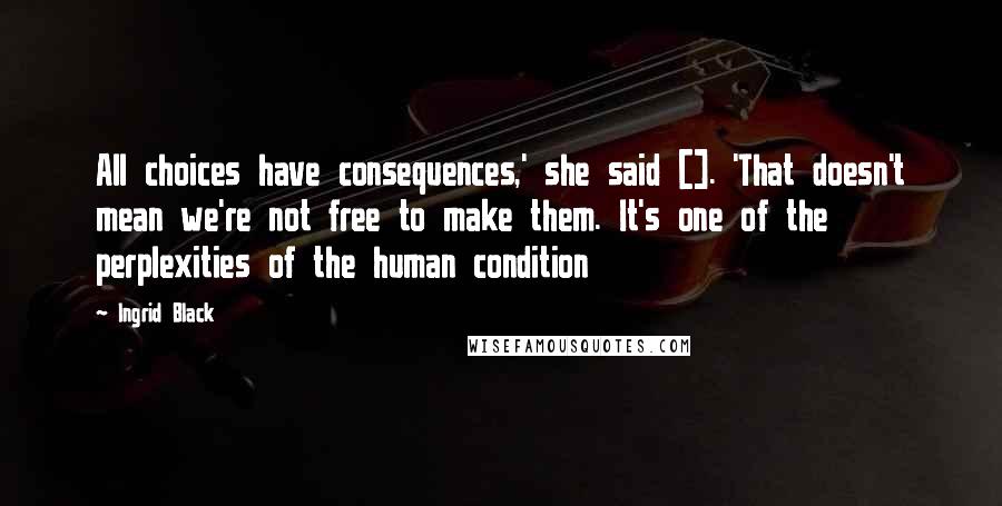 Ingrid Black Quotes: All choices have consequences,' she said []. 'That doesn't mean we're not free to make them. It's one of the perplexities of the human condition