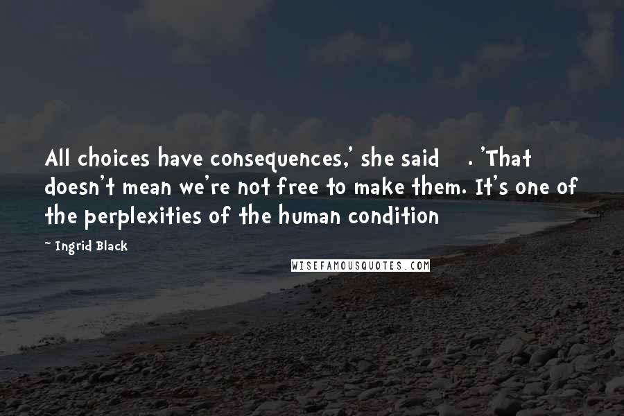 Ingrid Black Quotes: All choices have consequences,' she said []. 'That doesn't mean we're not free to make them. It's one of the perplexities of the human condition