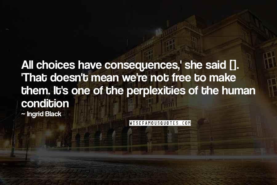 Ingrid Black Quotes: All choices have consequences,' she said []. 'That doesn't mean we're not free to make them. It's one of the perplexities of the human condition