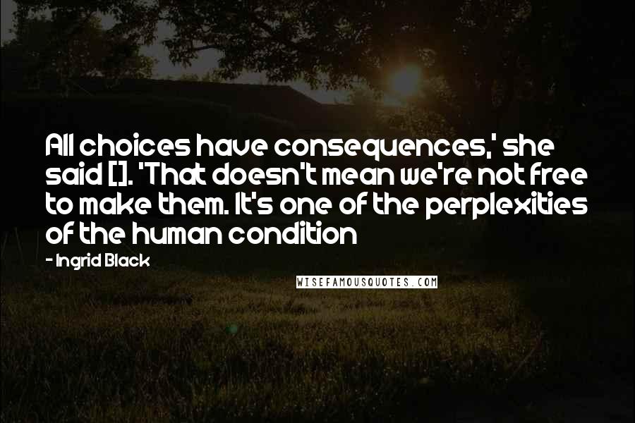 Ingrid Black Quotes: All choices have consequences,' she said []. 'That doesn't mean we're not free to make them. It's one of the perplexities of the human condition